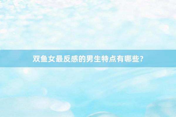 双鱼女最反感的男生特点有哪些？