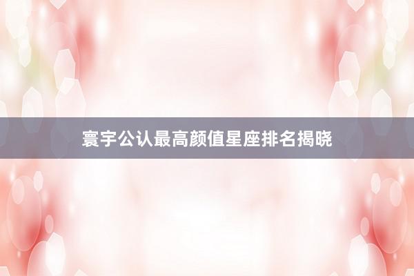 寰宇公认最高颜值星座排名揭晓
