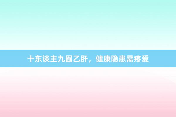 十东谈主九囿乙肝，健康隐患需疼爱