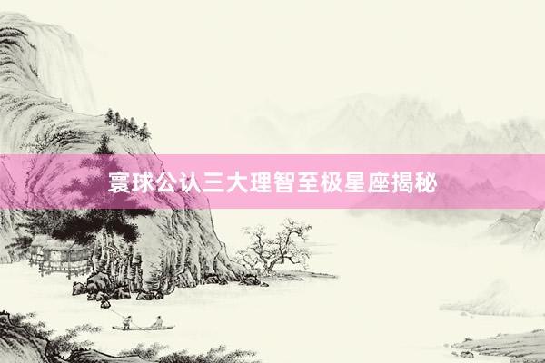 寰球公认三大理智至极星座揭秘