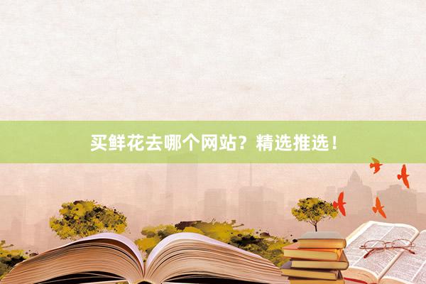 买鲜花去哪个网站？精选推选！