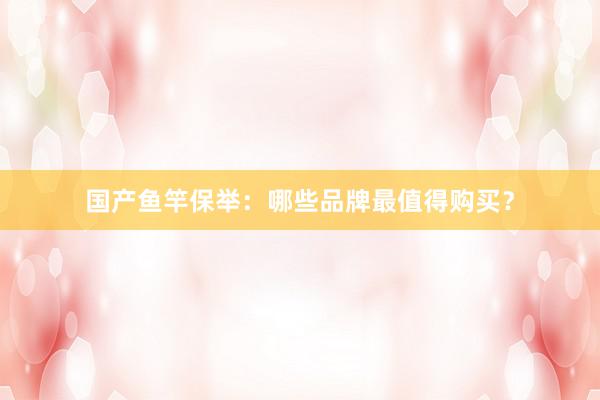 国产鱼竿保举：哪些品牌最值得购买？