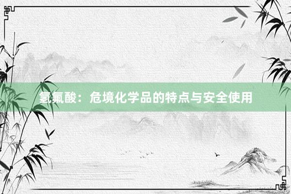 氢氟酸：危境化学品的特点与安全使用