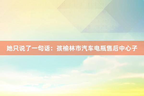 她只说了一句话:孩榆林市汽车电瓶售后中心子